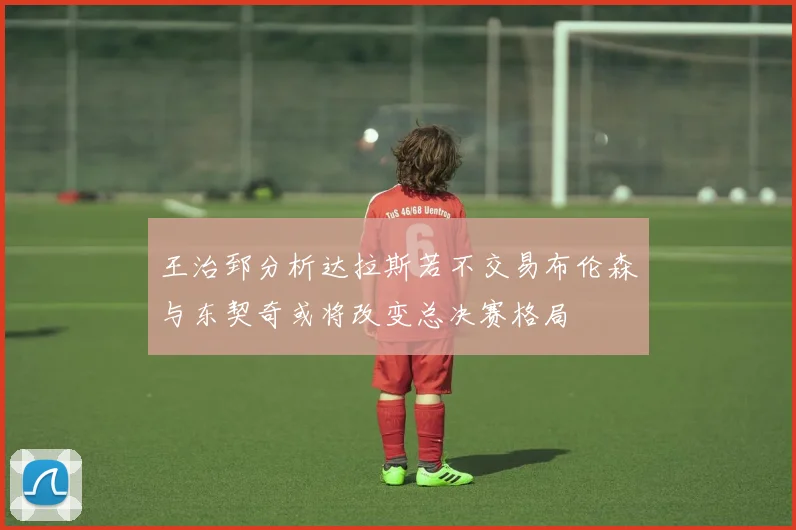 王治郅分析达拉斯若不交易布伦森与东契奇或将改变总决赛格局