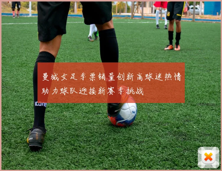 曼城女足季票销量创新高球迷热情助力球队迎接新赛季挑战