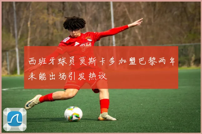 西班牙球员莫斯卡多加盟巴黎两年未能出场引发热议