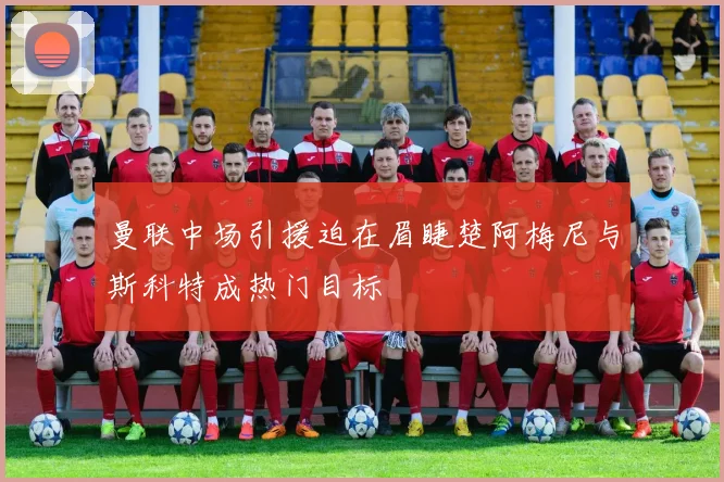 曼联中场引援迫在眉睫楚阿梅尼与斯科特成热门目标