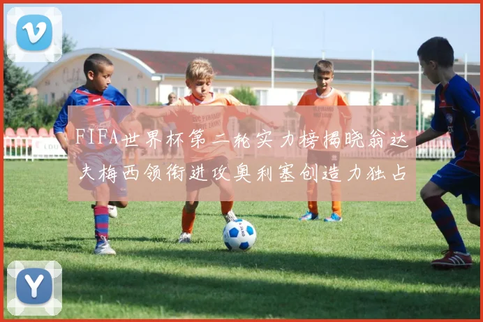 FIFA世界杯第二轮实力榜揭晓翁达夫梅西领衔进攻奥利塞创造力独占鳌头