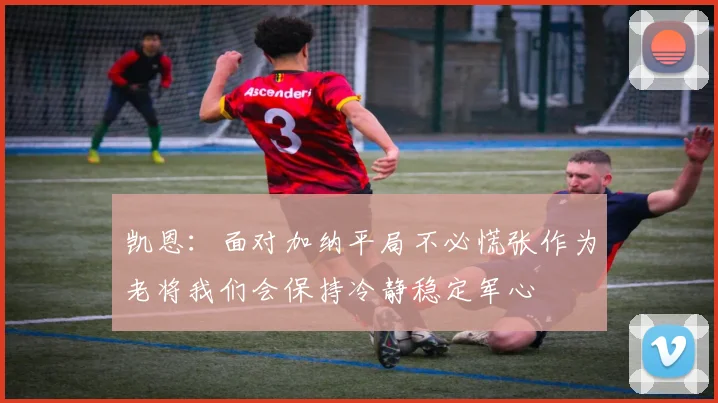 凯恩：面对加纳平局不必慌张作为老将我们会保持冷静稳定军心