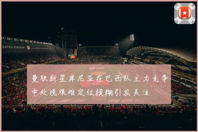 曼联新星库尼亚在巴西队主力竞争中处境艰难定位模糊引发关注