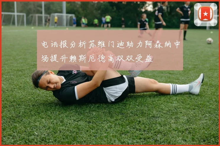 电讯报分析苏维门迪助力阿森纳中场提升赖斯厄德高双双受益