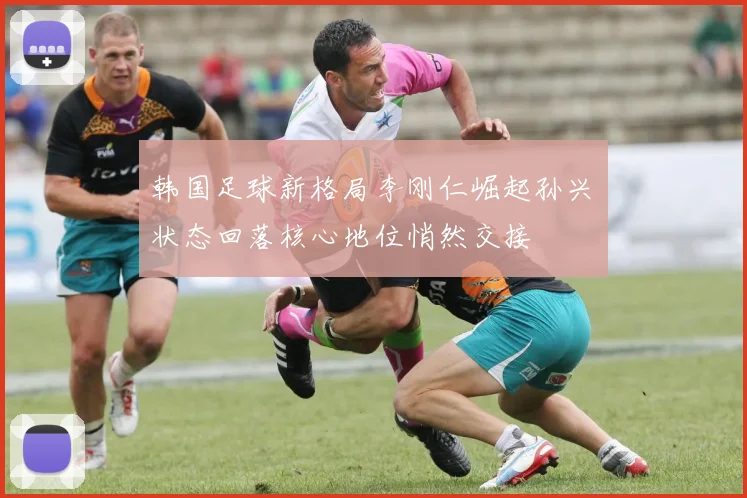 韩国足球新格局李刚仁崛起孙兴慜状态回落核心地位悄然交接