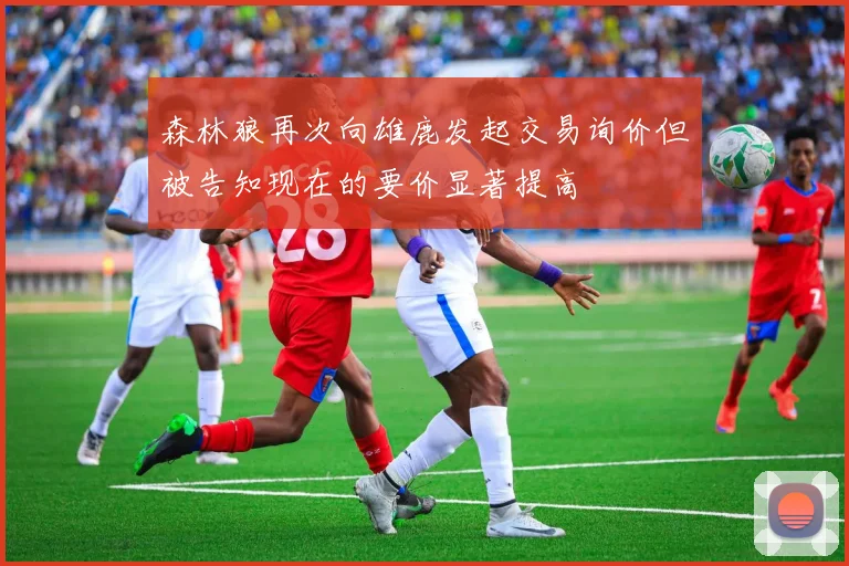 森林狼再次向雄鹿发起交易询价但被告知现在的要价显著提高