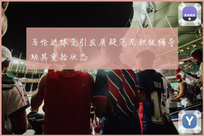 马伦进球荒引发质疑范尼积极辅导助其重拾状态