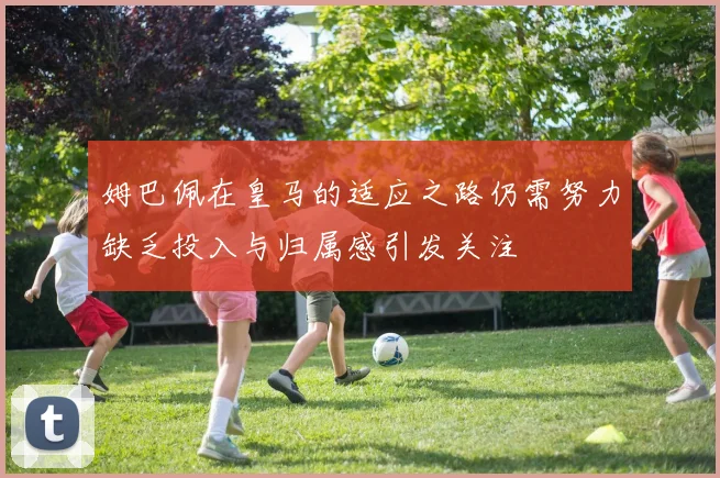 姆巴佩在皇马的适应之路仍需努力缺乏投入与归属感引发关注