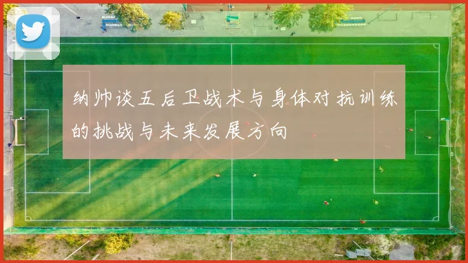 纳帅谈五后卫战术与身体对抗训练的挑战与未来发展方向