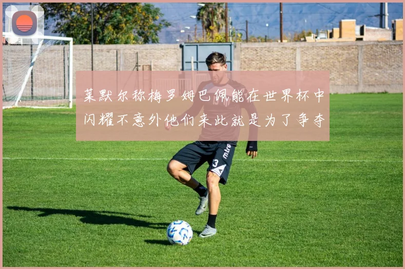 莱默尔称梅罗姆巴佩能在世界杯中闪耀不意外他们来此就是为了争夺最佳球员