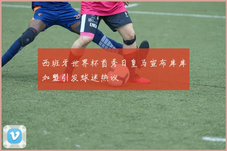 西班牙世界杯首秀日皇马宣布库库加盟引发球迷热议