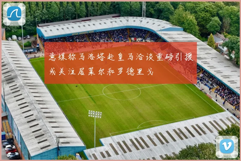 意媒称马洛塔赴皇马洽谈重磅引援或关注居莱尔和罗德里戈
