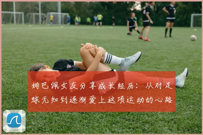 姆巴佩女友分享成长经历：从对足球无知到逐渐爱上这项运动的心路历程