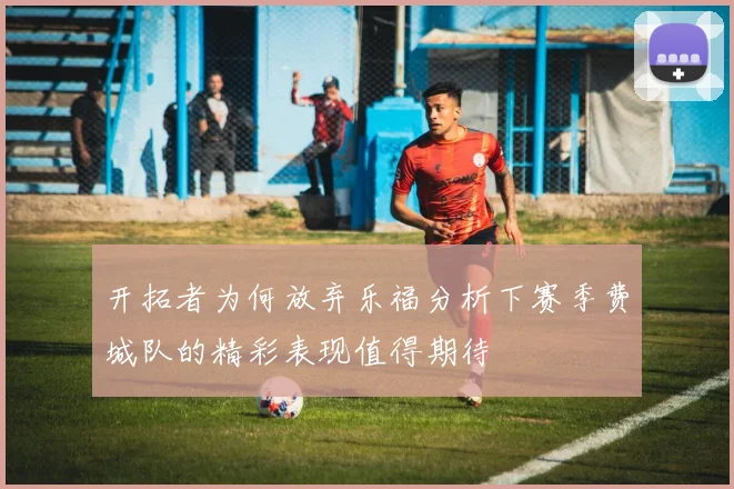 开拓者为何放弃乐福分析下赛季费城队的精彩表现值得期待