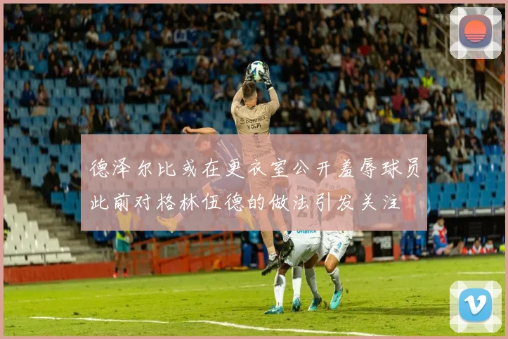 德泽尔比或在更衣室公开羞辱球员此前对格林伍德的做法引发关注