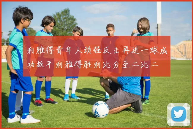 利雅得青年人顽强反击再进一球成功扳平利雅得胜利比分至二比二